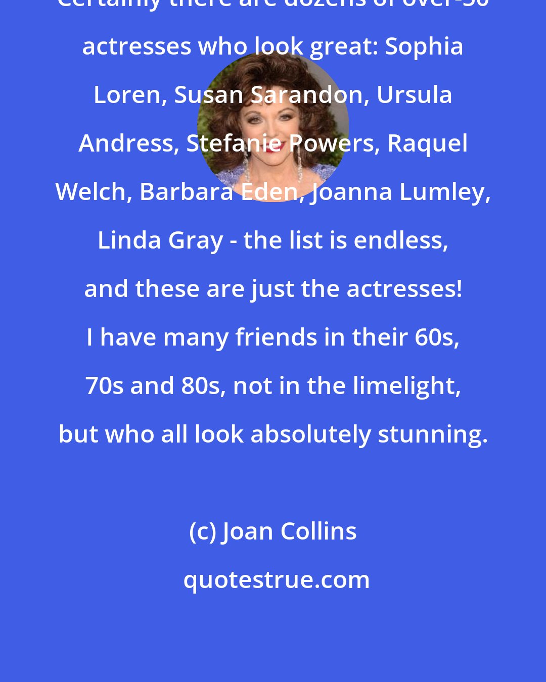 Joan Collins: Certainly there are dozens of over-50 actresses who look great: Sophia Loren, Susan Sarandon, Ursula Andress, Stefanie Powers, Raquel Welch, Barbara Eden, Joanna Lumley, Linda Gray - the list is endless, and these are just the actresses! I have many friends in their 60s, 70s and 80s, not in the limelight, but who all look absolutely stunning.
