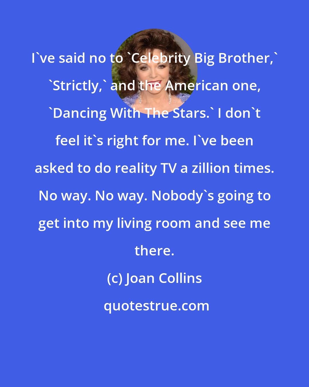Joan Collins: I've said no to 'Celebrity Big Brother,' 'Strictly,' and the American one, 'Dancing With The Stars.' I don't feel it's right for me. I've been asked to do reality TV a zillion times. No way. No way. Nobody's going to get into my living room and see me there.