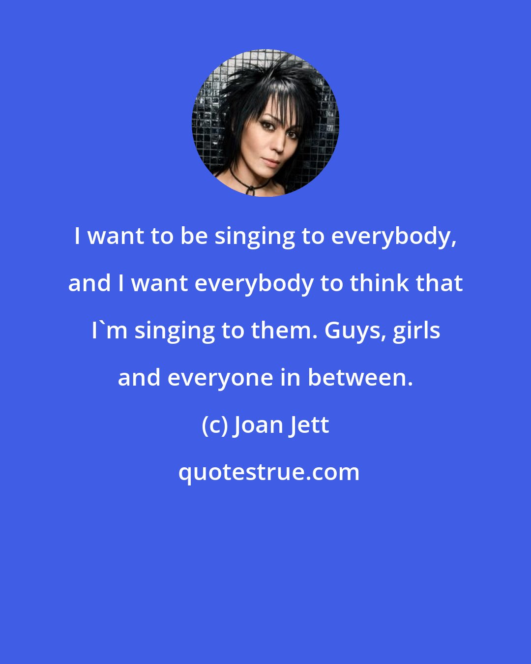 Joan Jett: I want to be singing to everybody, and I want everybody to think that I'm singing to them. Guys, girls and everyone in between.