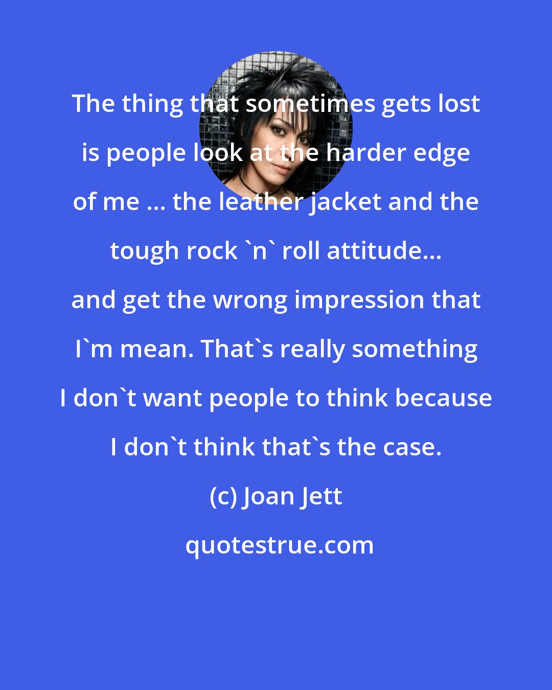 Joan Jett: The thing that sometimes gets lost is people look at the harder edge of me ... the leather jacket and the tough rock 'n' roll attitude... and get the wrong impression that I'm mean. That's really something I don't want people to think because I don't think that's the case.