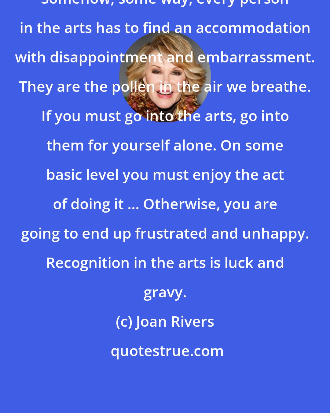 Joan Rivers: Somehow, some way, every person in the arts has to find an accommodation with disappointment and embarrassment. They are the pollen in the air we breathe. If you must go into the arts, go into them for yourself alone. On some basic level you must enjoy the act of doing it ... Otherwise, you are going to end up frustrated and unhappy. Recognition in the arts is luck and gravy.