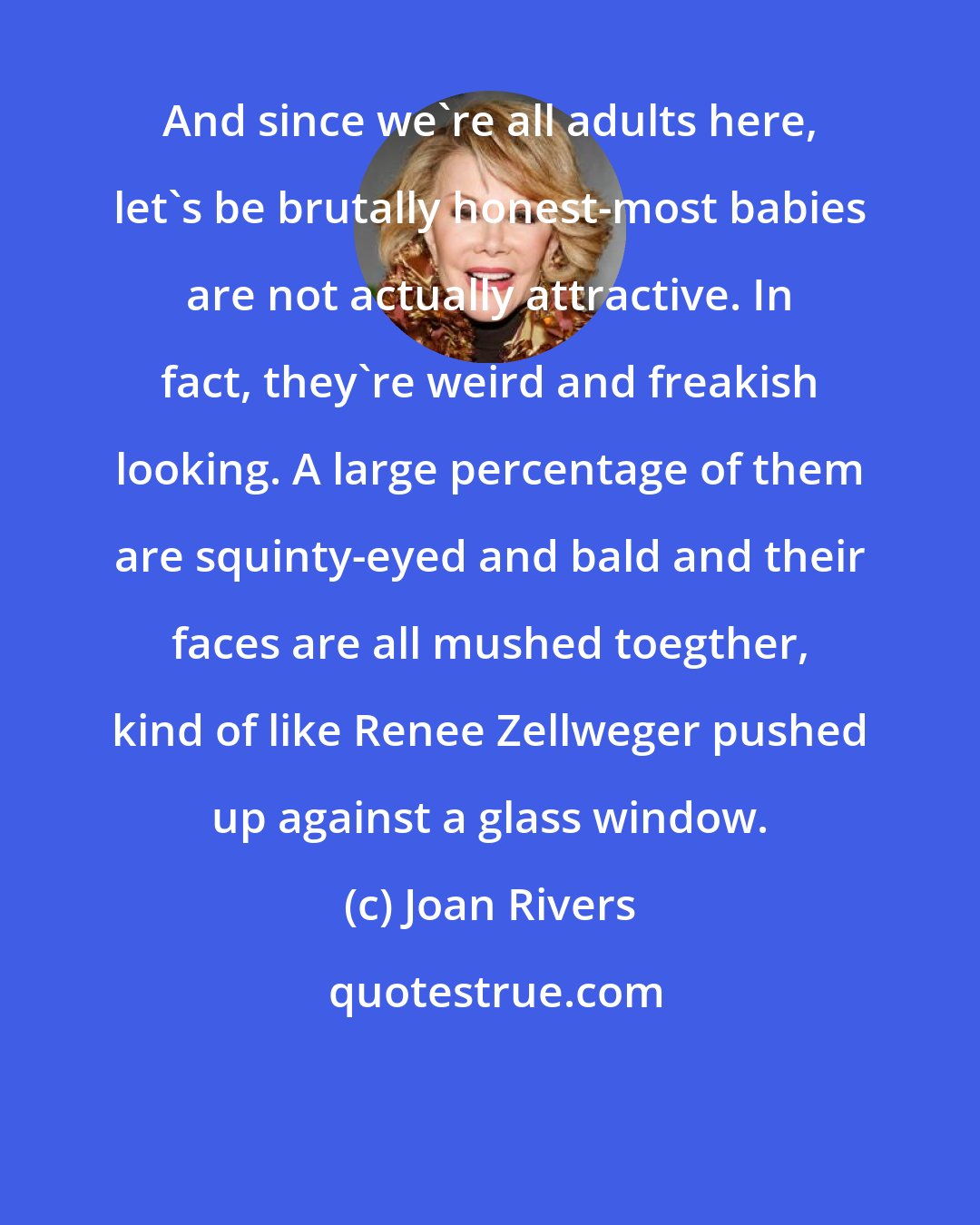 Joan Rivers: And since we're all adults here, let's be brutally honest-most babies are not actually attractive. In fact, they're weird and freakish looking. A large percentage of them are squinty-eyed and bald and their faces are all mushed toegther, kind of like Renee Zellweger pushed up against a glass window.
