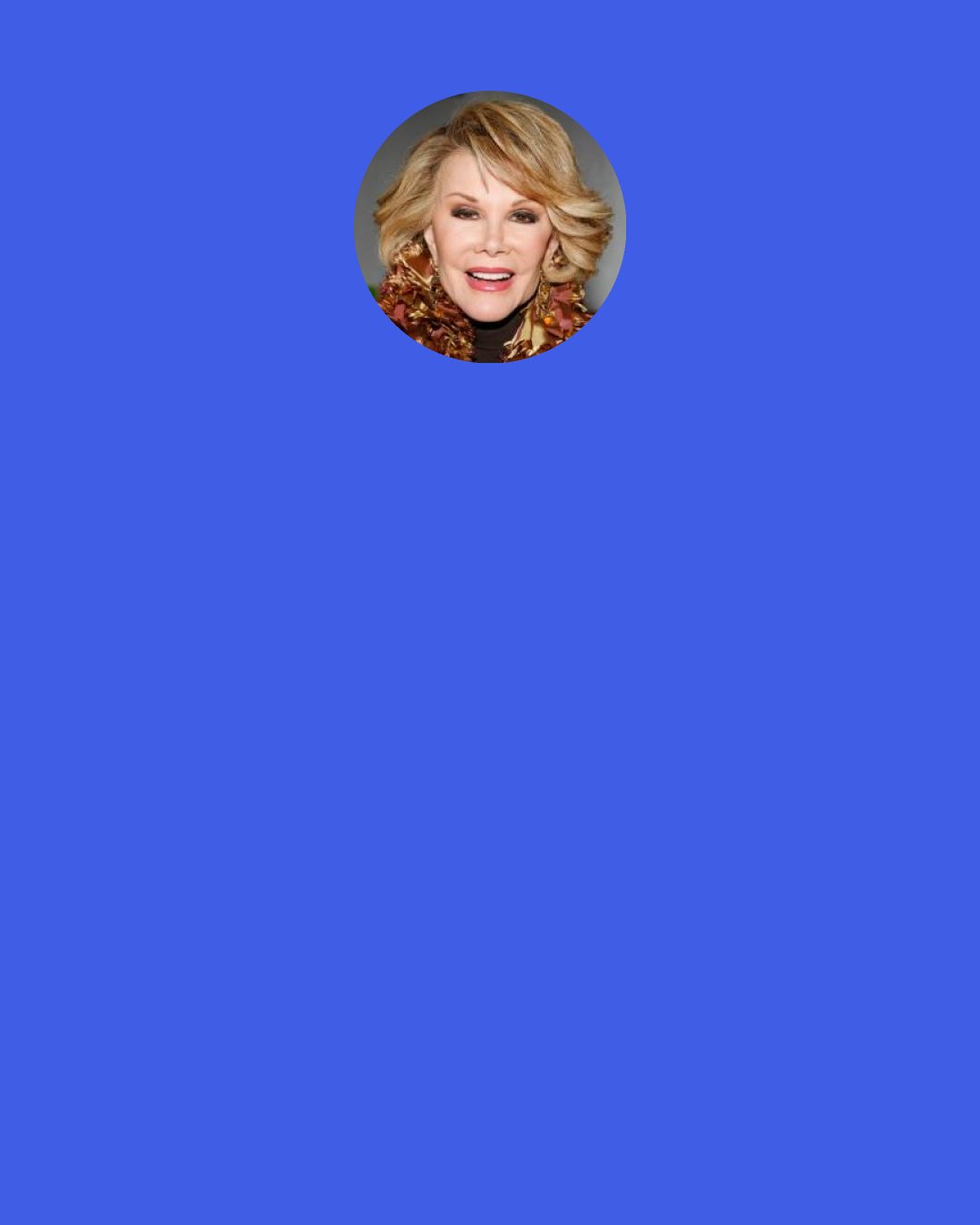 Joan Rivers: "I've learned what's funny verbally ain't so funny on e-mail: They don't hear your intonations. Melissa broke up with somebody over that. She tried to tell him: "That was a joke!" But he just didn't get it. Mick Jagger said, "F- 'em if they don't get the joke." And I love him. That comes with age: Knowing it's their problem, not mine."