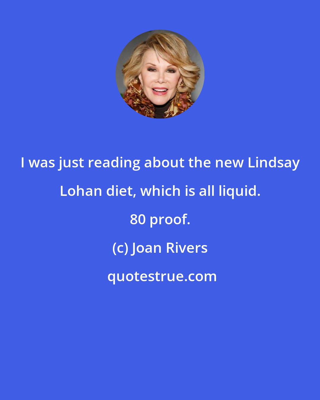 Joan Rivers: I was just reading about the new Lindsay Lohan diet, which is all liquid. 80 proof.