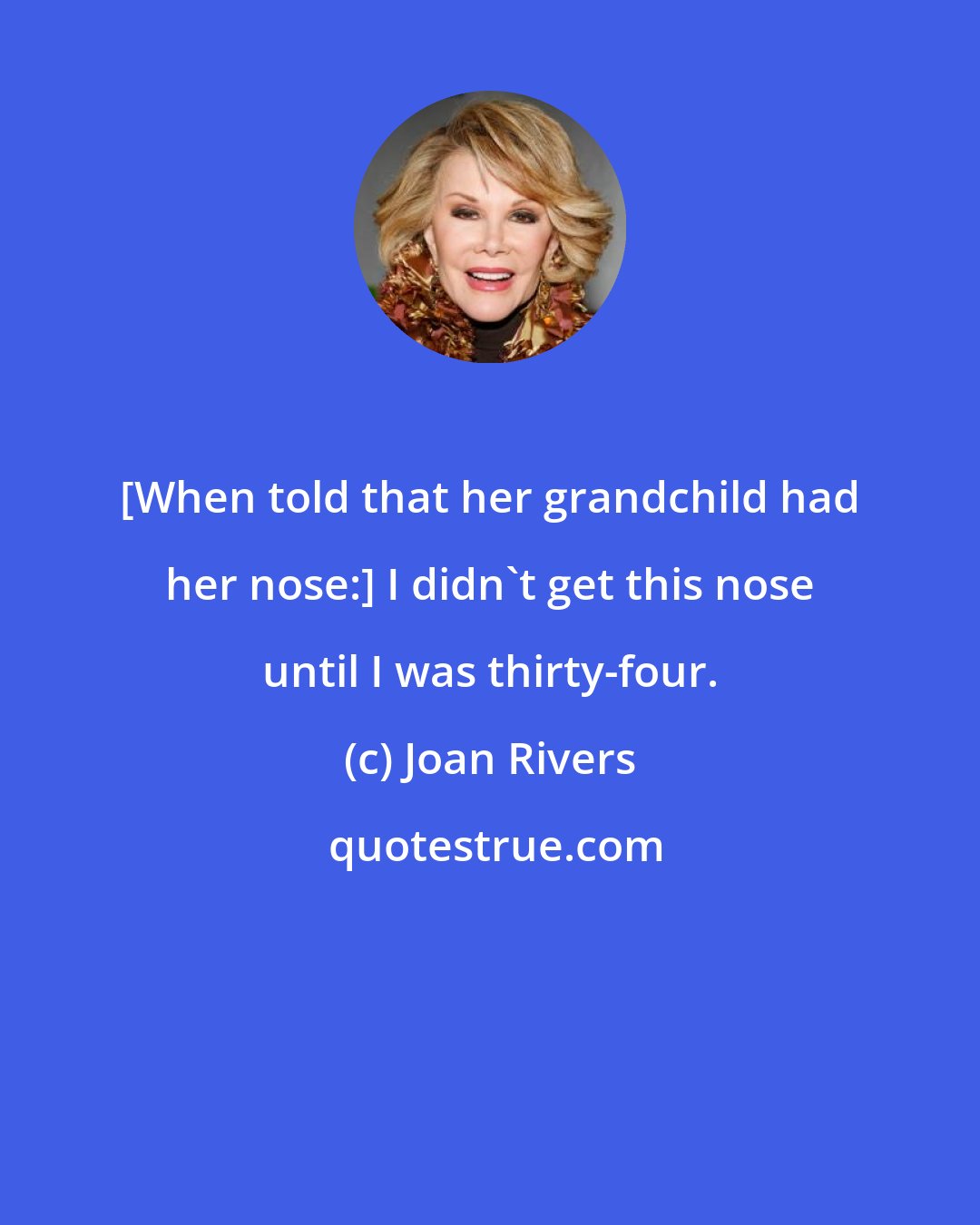 Joan Rivers: [When told that her grandchild had her nose:] I didn't get this nose until I was thirty-four.