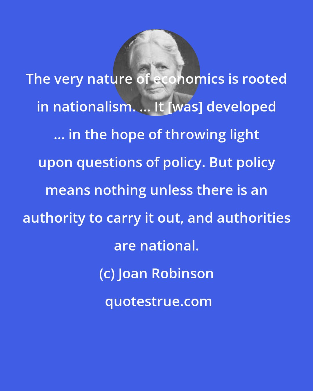 Joan Robinson: The very nature of economics is rooted in nationalism. ... It [was] developed ... in the hope of throwing light upon questions of policy. But policy means nothing unless there is an authority to carry it out, and authorities are national.