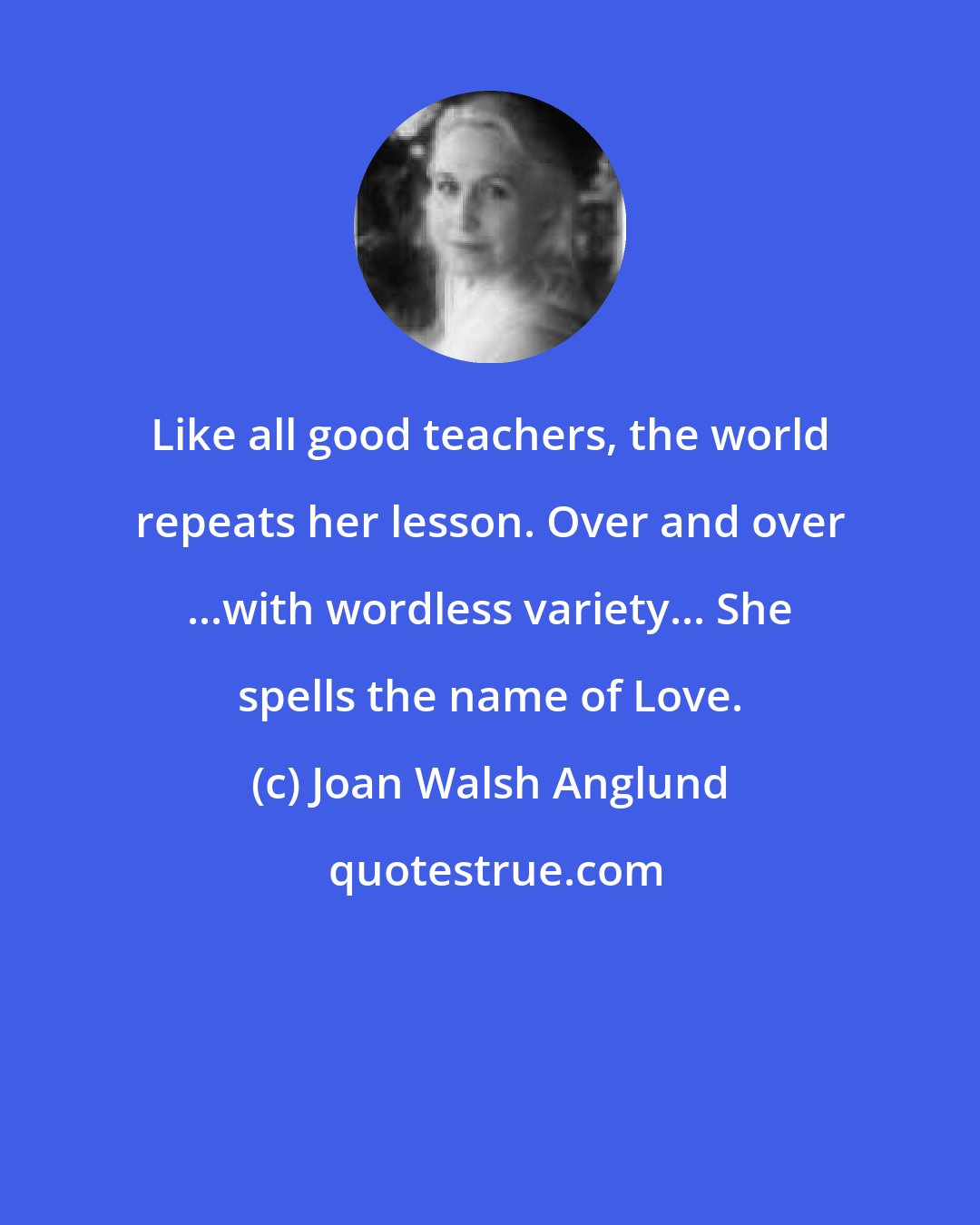 Joan Walsh Anglund: Like all good teachers, the world repeats her lesson. Over and over ...with wordless variety... She spells the name of Love.