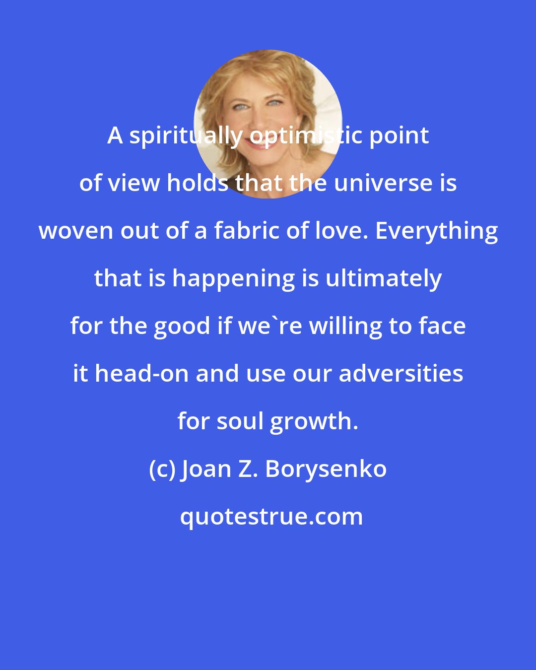 Joan Z. Borysenko: A spiritually optimistic point of view holds that the universe is woven out of a fabric of love. Everything that is happening is ultimately for the good if we're willing to face it head-on and use our adversities for soul growth.