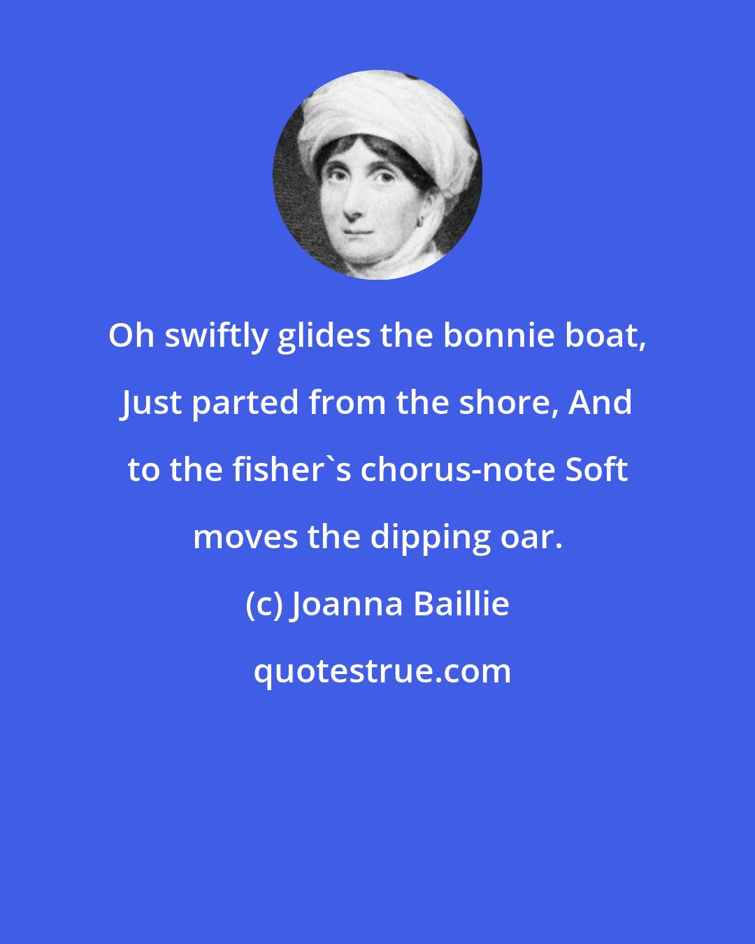 Joanna Baillie: Oh swiftly glides the bonnie boat, Just parted from the shore, And to the fisher's chorus-note Soft moves the dipping oar.
