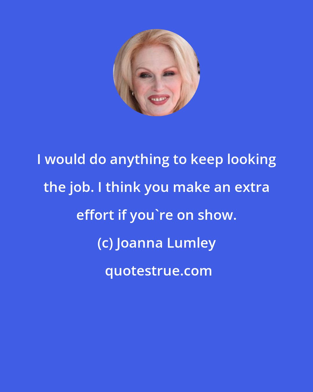 Joanna Lumley: I would do anything to keep looking the job. I think you make an extra effort if you're on show.