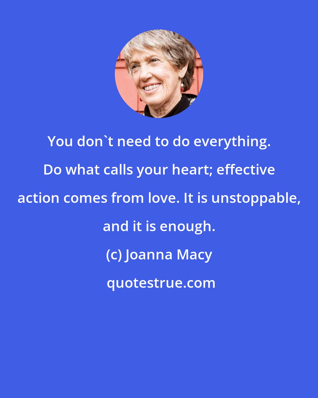 Joanna Macy: You don't need to do everything. Do what calls your heart; effective action comes from love. It is unstoppable, and it is enough.