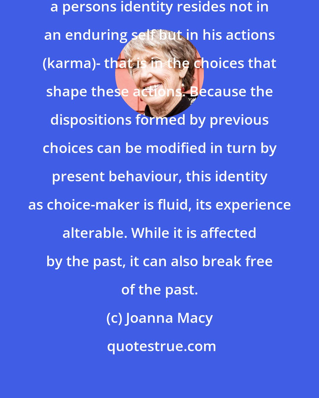 Joanna Macy: In the early Buddhist view, then, a persons identity resides not in an enduring self but in his actions (karma)- that is in the choices that shape these actions. Because the dispositions formed by previous choices can be modified in turn by present behaviour, this identity as choice-maker is fluid, its experience alterable. While it is affected by the past, it can also break free of the past.