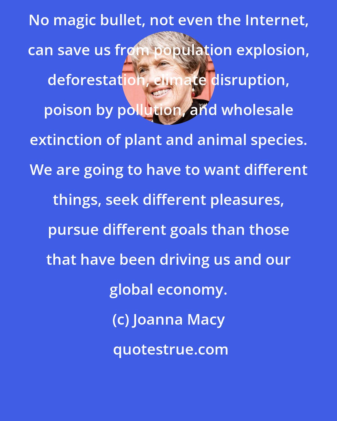 Joanna Macy: No magic bullet, not even the Internet, can save us from population explosion, deforestation, climate disruption, poison by pollution, and wholesale extinction of plant and animal species. We are going to have to want different things, seek different pleasures, pursue different goals than those that have been driving us and our global economy.