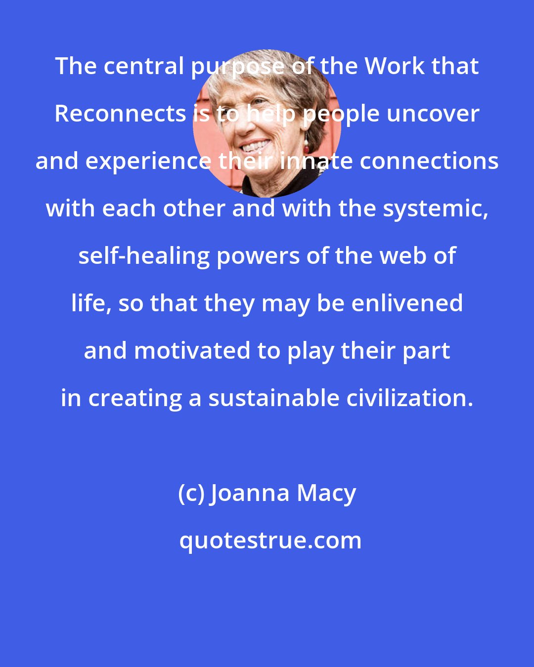 Joanna Macy: The central purpose of the Work that Reconnects is to help people uncover and experience their innate connections with each other and with the systemic, self-healing powers of the web of life, so that they may be enlivened and motivated to play their part in creating a sustainable civilization.