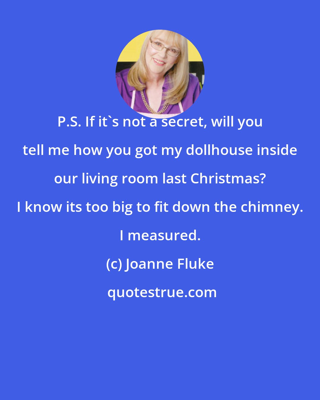 Joanne Fluke: P.S. If it's not a secret, will you tell me how you got my dollhouse inside our living room last Christmas? I know its too big to fit down the chimney. I measured.