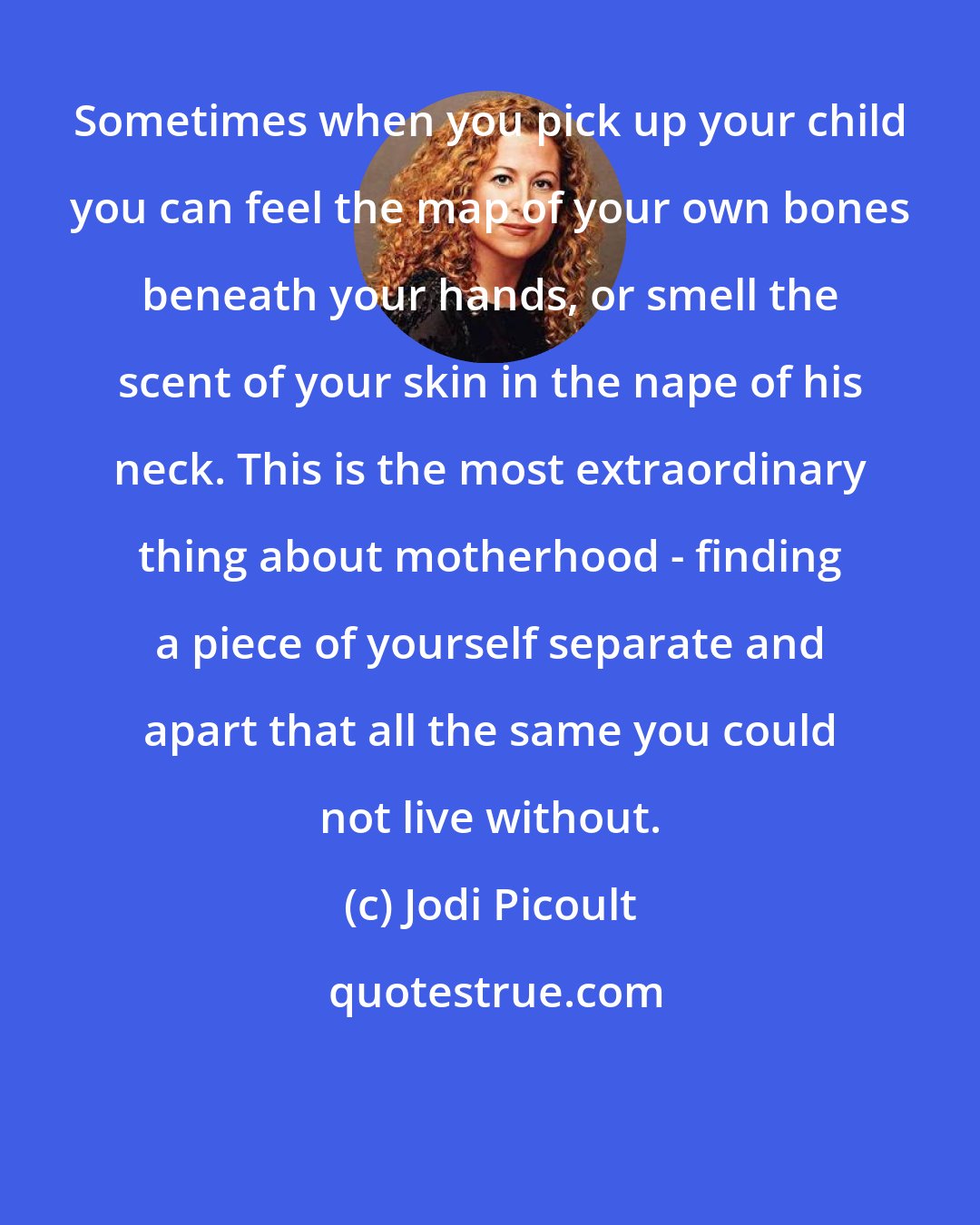 Jodi Picoult: Sometimes when you pick up your child you can feel the map of your own bones beneath your hands, or smell the scent of your skin in the nape of his neck. This is the most extraordinary thing about motherhood - finding a piece of yourself separate and apart that all the same you could not live without.