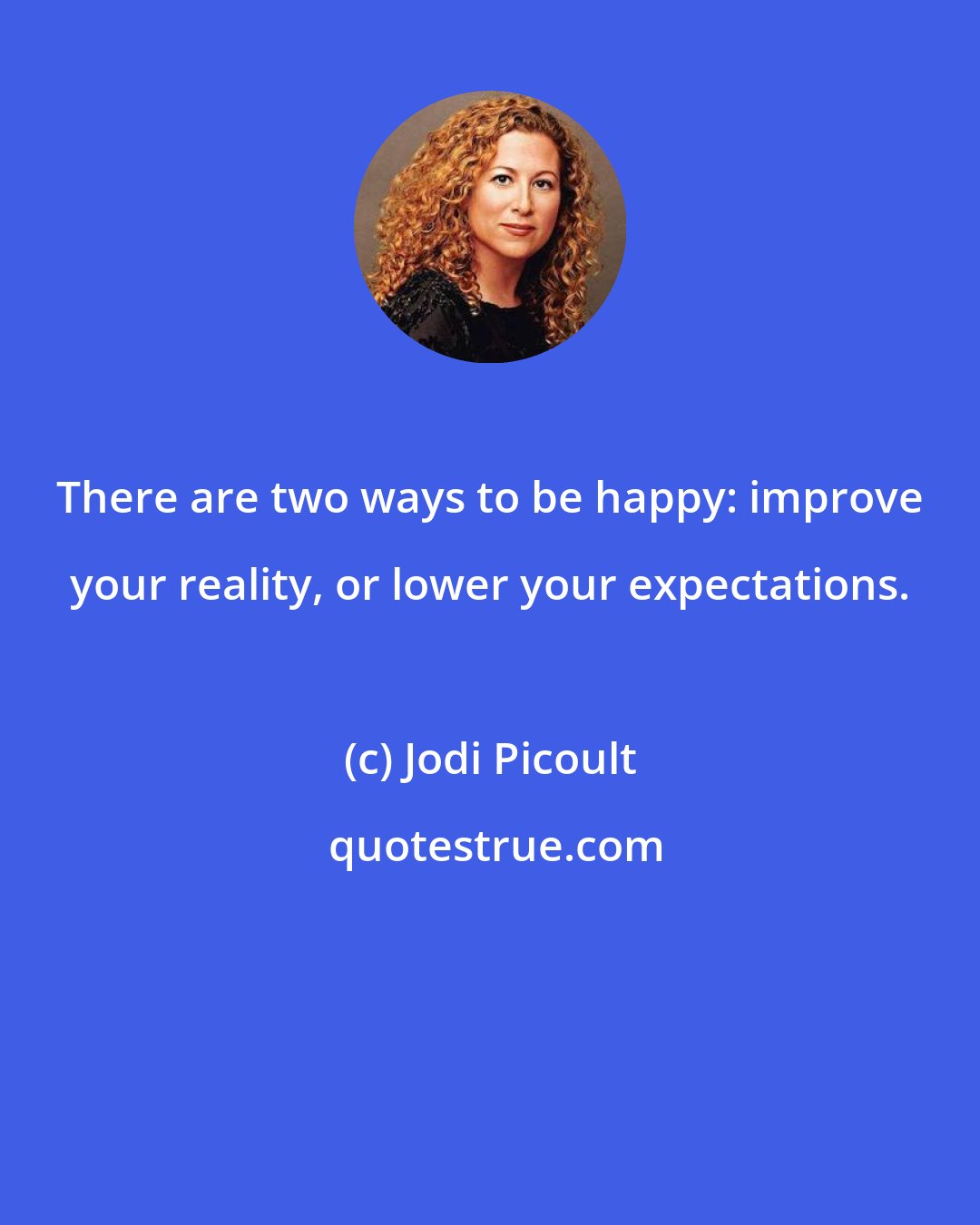 Jodi Picoult: There are two ways to be happy: improve your reality, or lower your expectations.