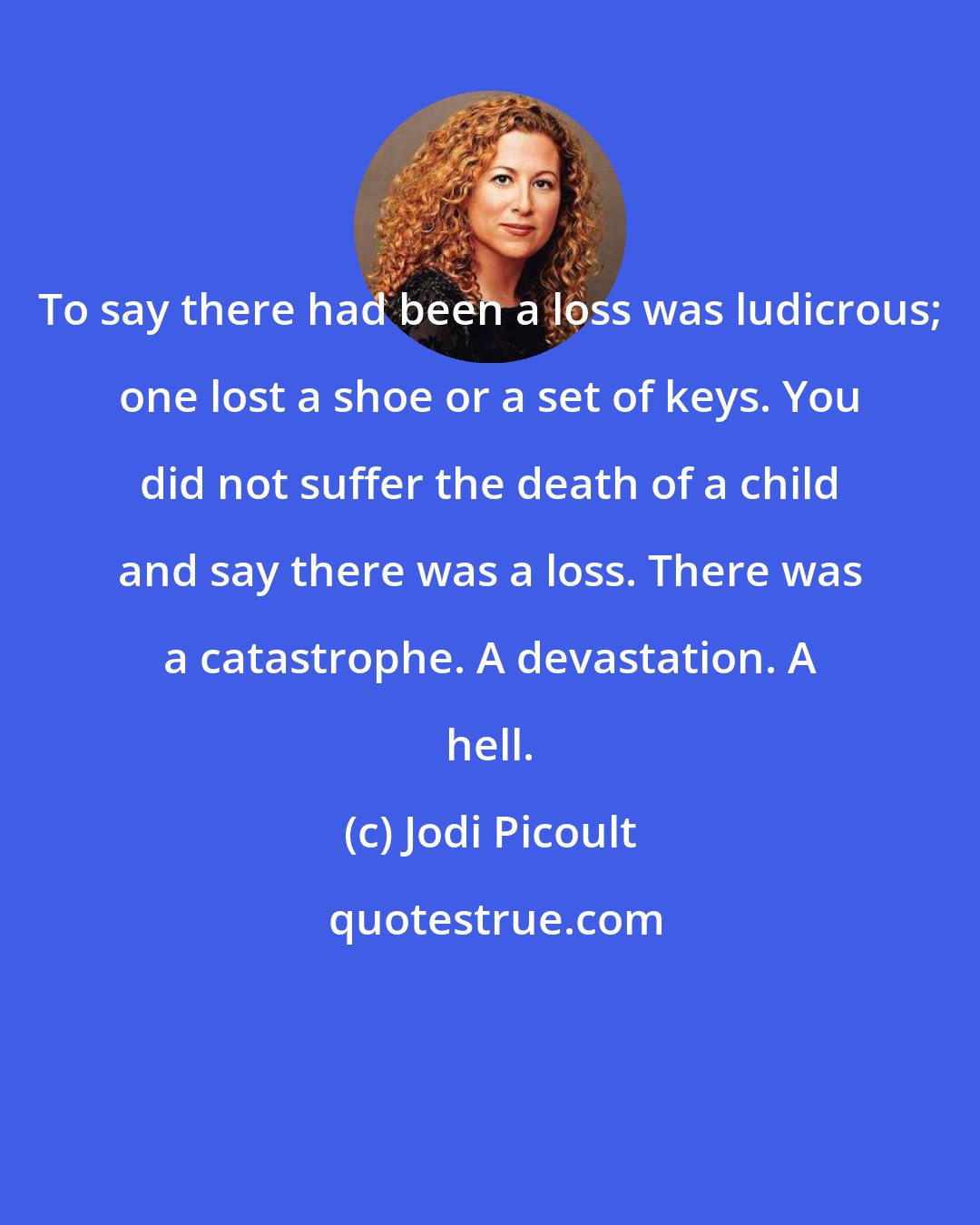 Jodi Picoult: To say there had been a loss was ludicrous; one lost a shoe or a set of keys. You did not suffer the death of a child and say there was a loss. There was a catastrophe. A devastation. A hell.