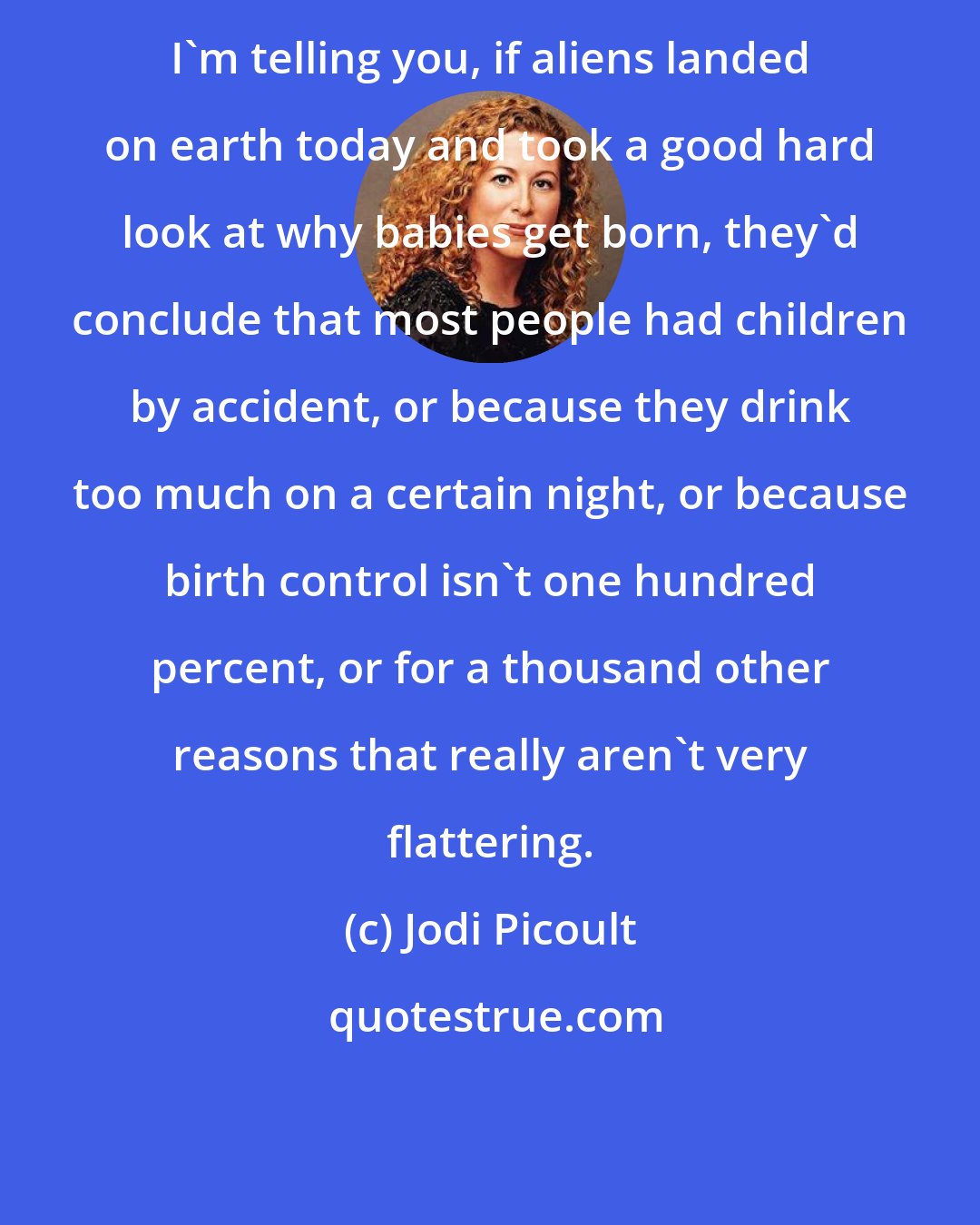 Jodi Picoult: I'm telling you, if aliens landed on earth today and took a good hard look at why babies get born, they'd conclude that most people had children by accident, or because they drink too much on a certain night, or because birth control isn't one hundred percent, or for a thousand other reasons that really aren't very flattering.