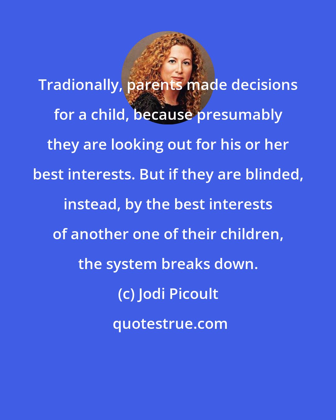 Jodi Picoult: Tradionally, parents made decisions for a child, because presumably they are looking out for his or her best interests. But if they are blinded, instead, by the best interests of another one of their children, the system breaks down.