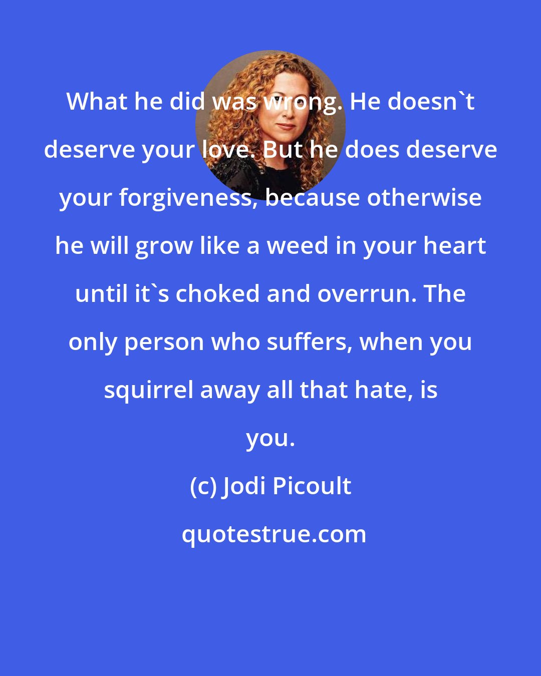 Jodi Picoult: What he did was wrong. He doesn't deserve your love. But he does deserve your forgiveness, because otherwise he will grow like a weed in your heart until it's choked and overrun. The only person who suffers, when you squirrel away all that hate, is you.