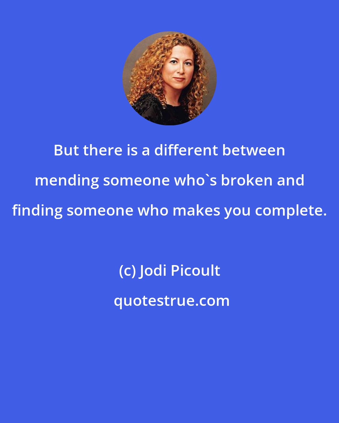 Jodi Picoult: But there is a different between mending someone who's broken and finding someone who makes you complete.