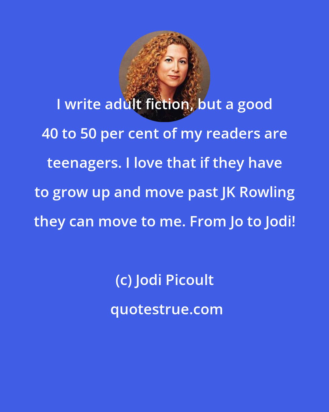 Jodi Picoult: I write adult fiction, but a good 40 to 50 per cent of my readers are teenagers. I love that if they have to grow up and move past JK Rowling they can move to me. From Jo to Jodi!