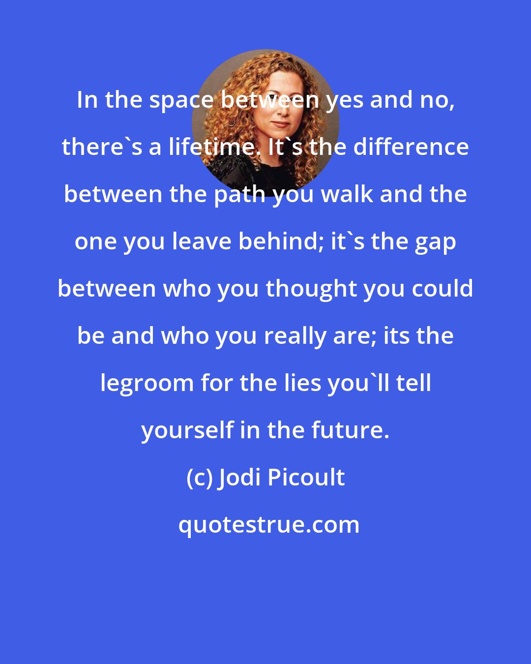 Jodi Picoult: In the space between yes and no, there's a lifetime. It's the difference between the path you walk and the one you leave behind; it's the gap between who you thought you could be and who you really are; its the legroom for the lies you'll tell yourself in the future.