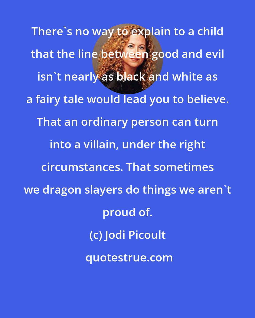 Jodi Picoult: There's no way to explain to a child that the line between good and evil isn't nearly as black and white as a fairy tale would lead you to believe. That an ordinary person can turn into a villain, under the right circumstances. That sometimes we dragon slayers do things we aren't proud of.