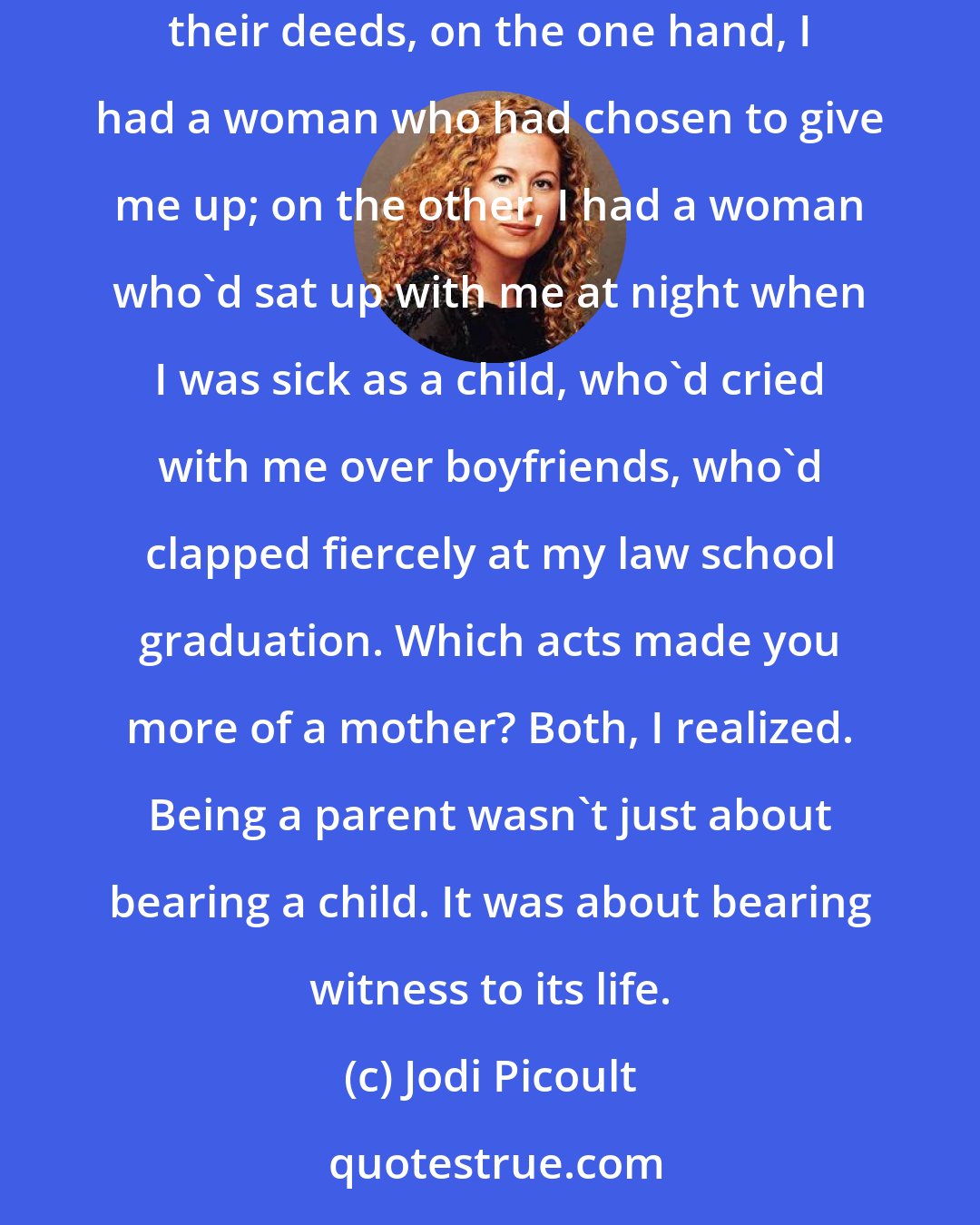 Jodi Picoult: Was it the act of giving birth that made you a mother? Did you lose that label when you relinquished your child? If people were measured by their deeds, on the one hand, I had a woman who had chosen to give me up; on the other, I had a woman who'd sat up with me at night when I was sick as a child, who'd cried with me over boyfriends, who'd clapped fiercely at my law school graduation. Which acts made you more of a mother? Both, I realized. Being a parent wasn't just about bearing a child. It was about bearing witness to its life.