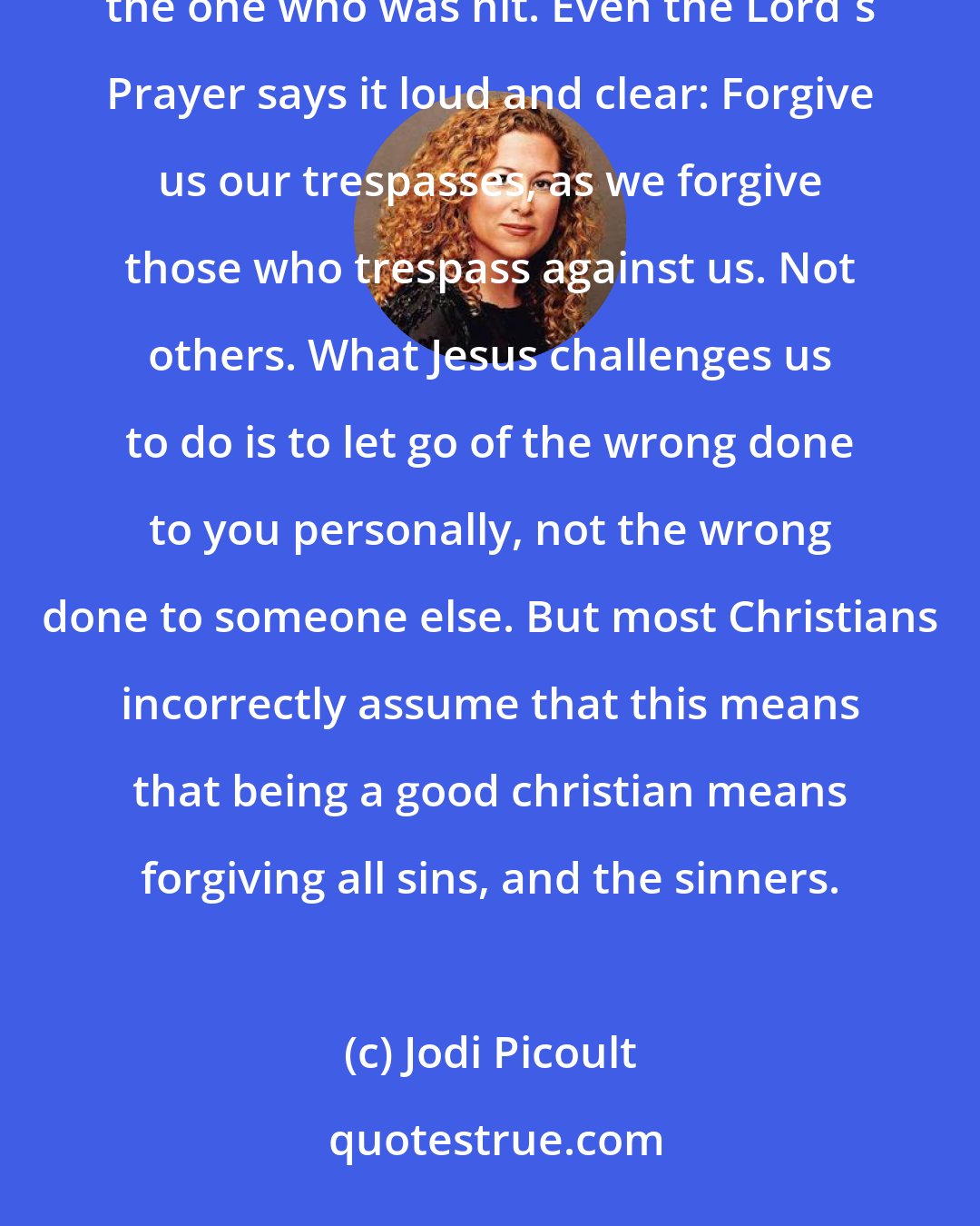 Jodi Picoult: You know, Sage, Jesus didn't tell us to forgive everyone. He said turn the other cheek, but only if you the one who was hit. Even the Lord's Prayer says it loud and clear: Forgive us our trespasses, as we forgive those who trespass against us. Not others. What Jesus challenges us to do is to let go of the wrong done to you personally, not the wrong done to someone else. But most Christians incorrectly assume that this means that being a good christian means forgiving all sins, and the sinners.