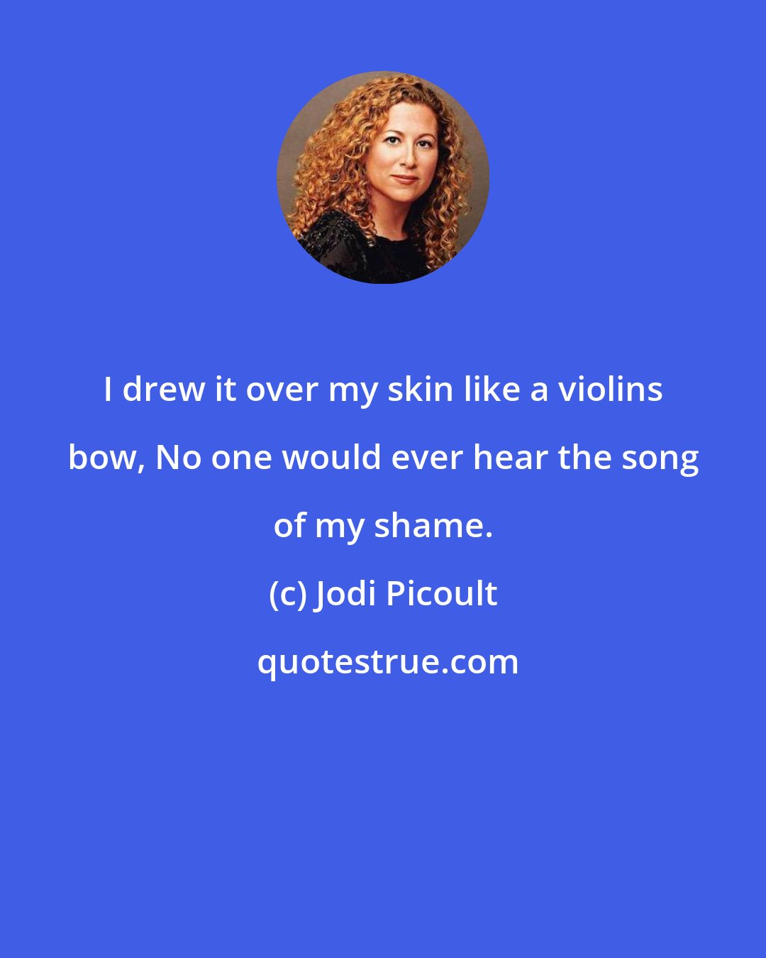 Jodi Picoult: I drew it over my skin like a violins bow, No one would ever hear the song of my shame.