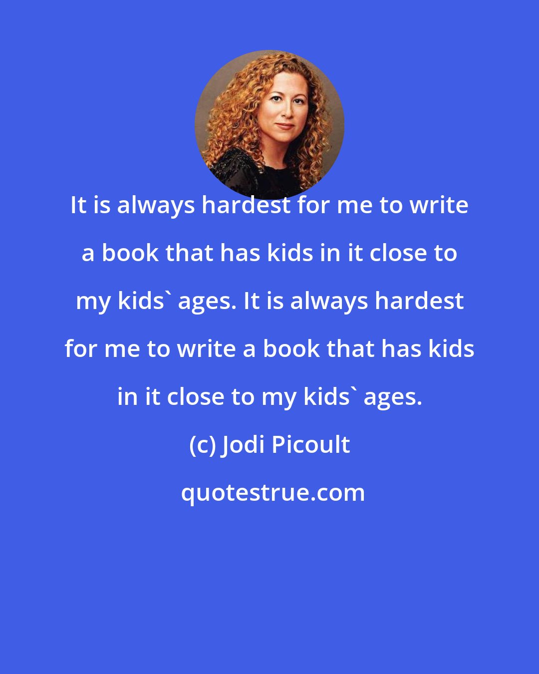Jodi Picoult: It is always hardest for me to write a book that has kids in it close to my kids' ages. It is always hardest for me to write a book that has kids in it close to my kids' ages.