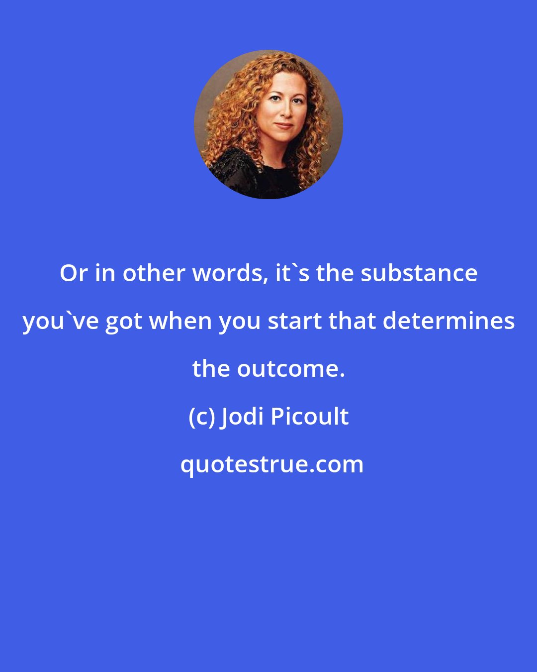Jodi Picoult: Or in other words, it's the substance you've got when you start that determines the outcome.