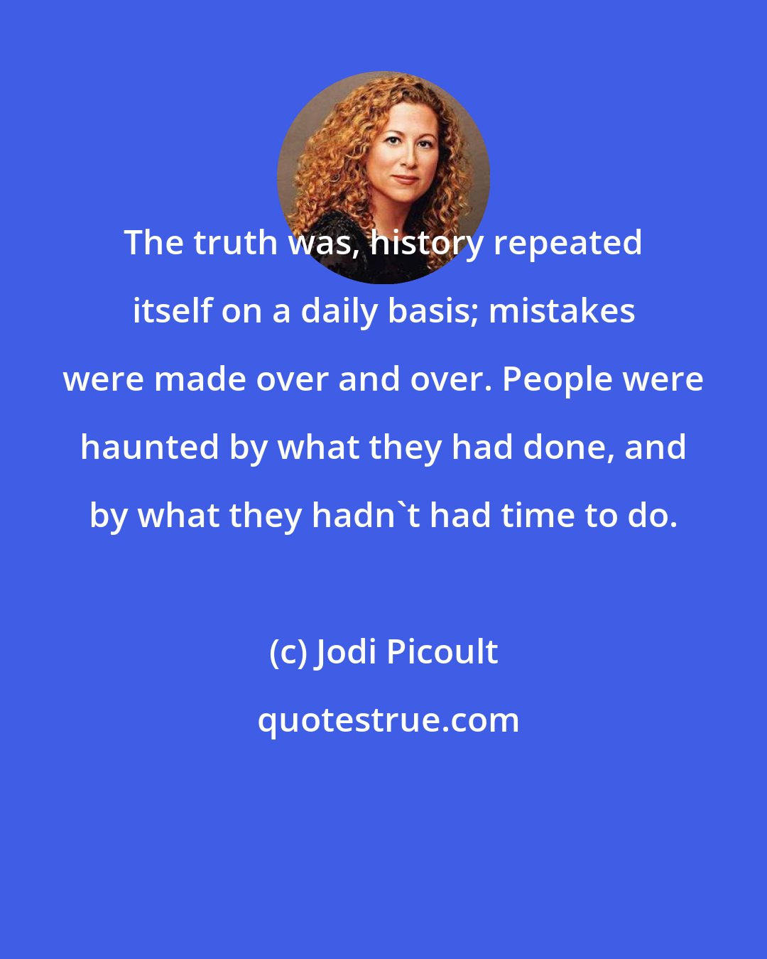 Jodi Picoult: The truth was, history repeated itself on a daily basis; mistakes were made over and over. People were haunted by what they had done, and by what they hadn't had time to do.