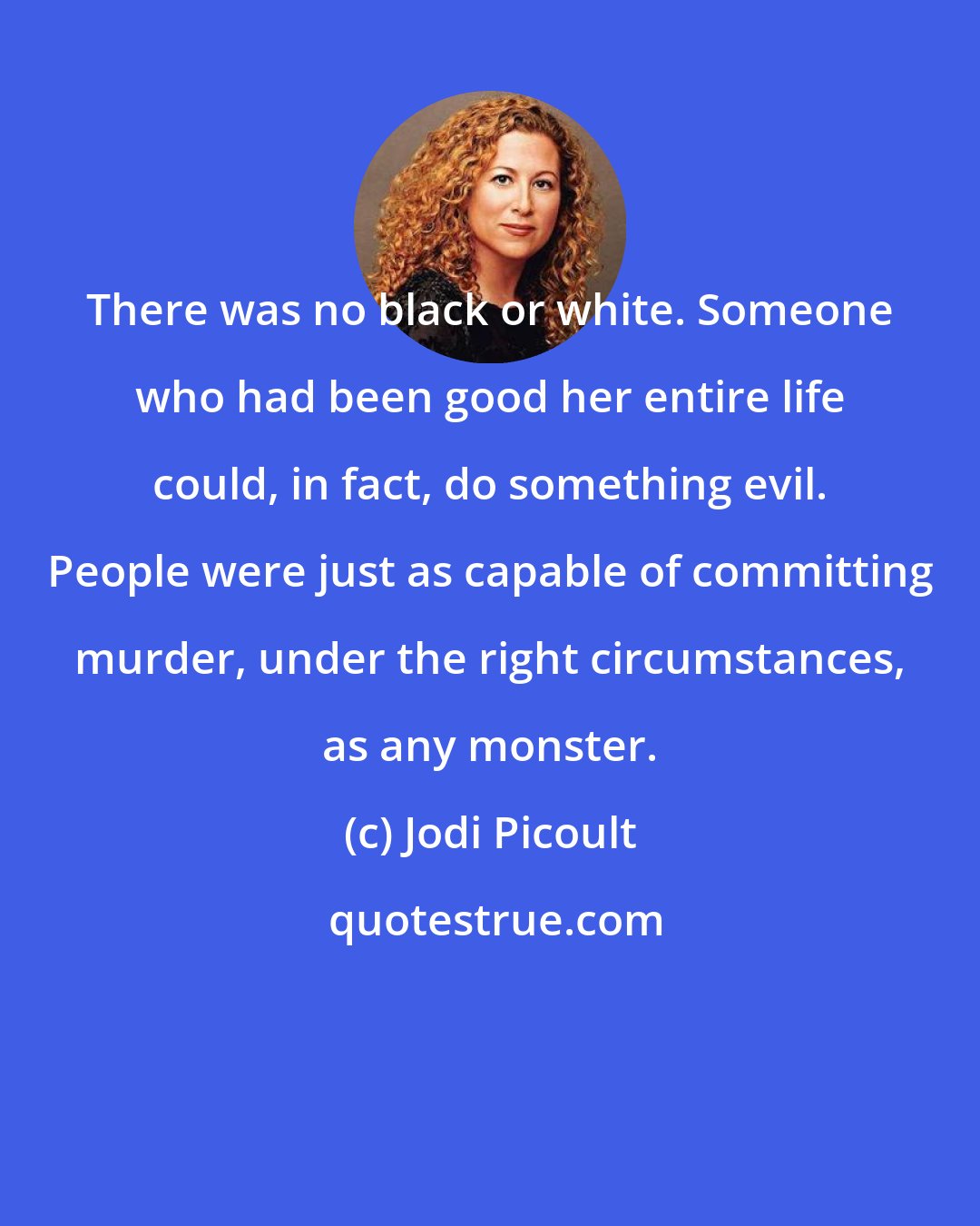 Jodi Picoult: There was no black or white. Someone who had been good her entire life could, in fact, do something evil. People were just as capable of committing murder, under the right circumstances, as any monster.