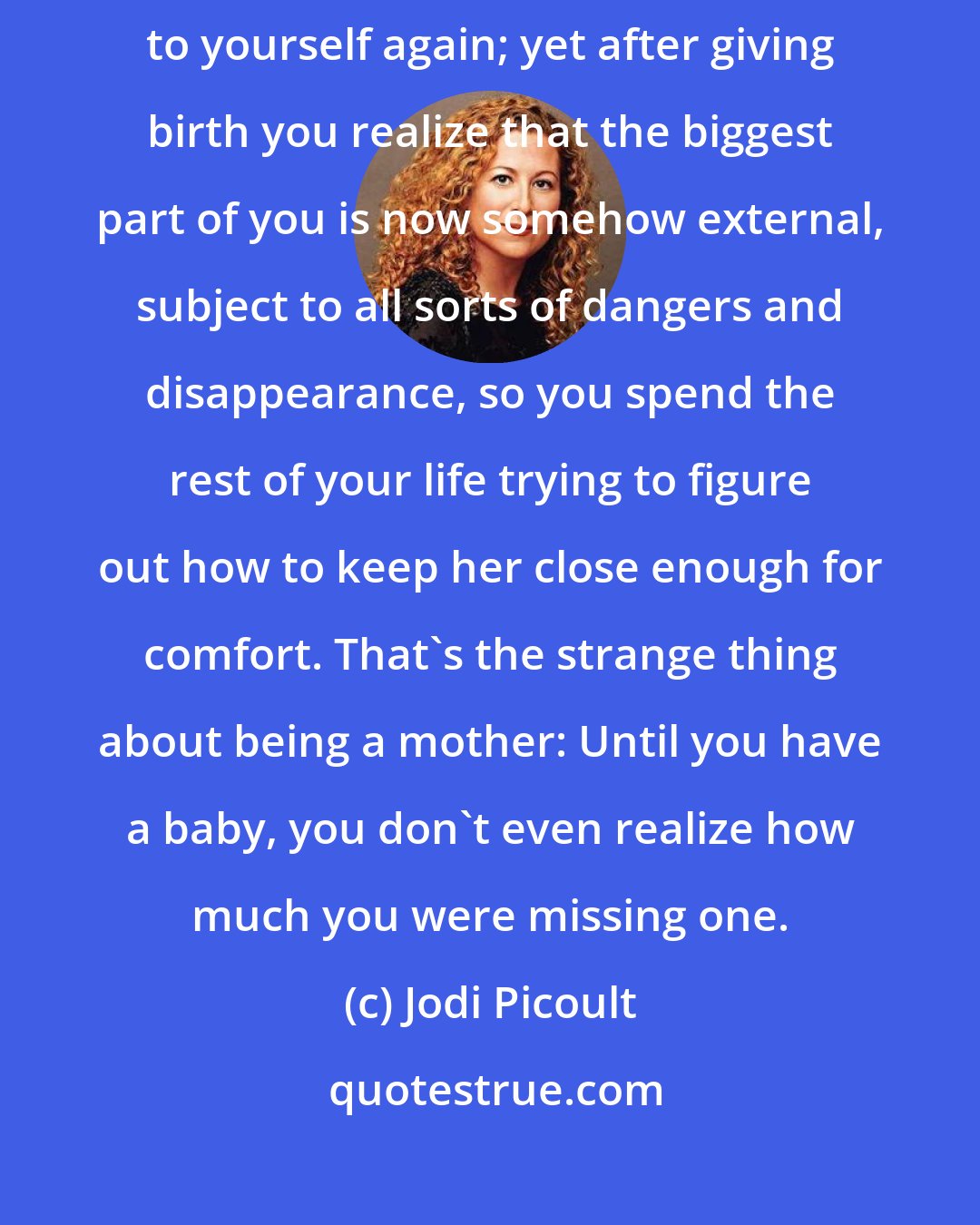 Jodi Picoult: When you're pregnant, you can think of nothing but having your own body to yourself again; yet after giving birth you realize that the biggest part of you is now somehow external, subject to all sorts of dangers and disappearance, so you spend the rest of your life trying to figure out how to keep her close enough for comfort. That's the strange thing about being a mother: Until you have a baby, you don't even realize how much you were missing one.