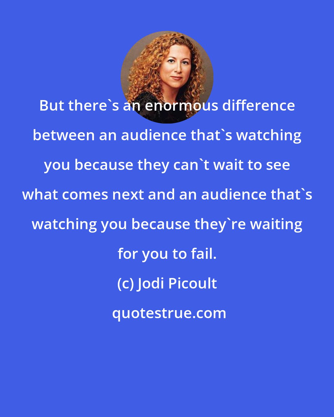 Jodi Picoult: But there's an enormous difference between an audience that's watching you because they can't wait to see what comes next and an audience that's watching you because they're waiting for you to fail.