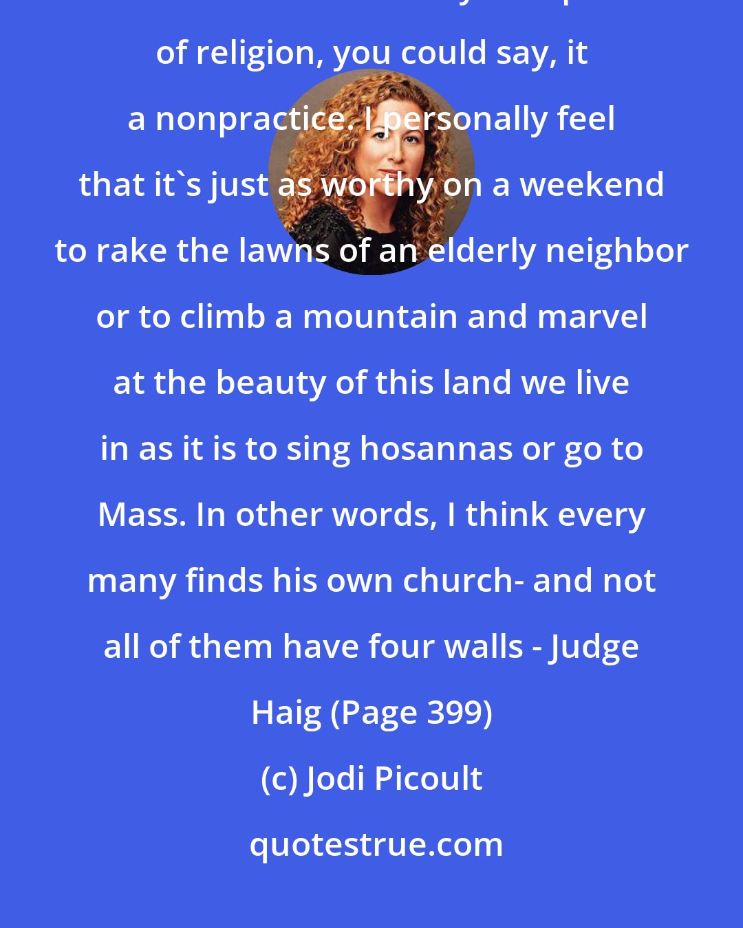 Jodi Picoult: I am not a religious man. I have not attended a service for many years. But I do believe in God. My own practice of religion, you could say, it a nonpractice. I personally feel that it's just as worthy on a weekend to rake the lawns of an elderly neighbor or to climb a mountain and marvel at the beauty of this land we live in as it is to sing hosannas or go to Mass. In other words, I think every many finds his own church- and not all of them have four walls - Judge Haig (Page 399)