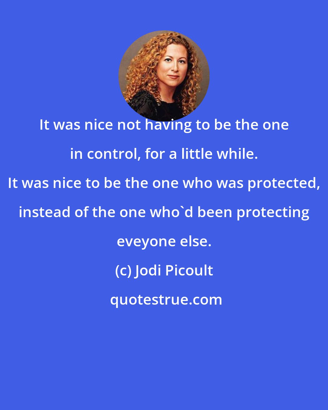 Jodi Picoult: It was nice not having to be the one in control, for a little while. It was nice to be the one who was protected, instead of the one who'd been protecting eveyone else.