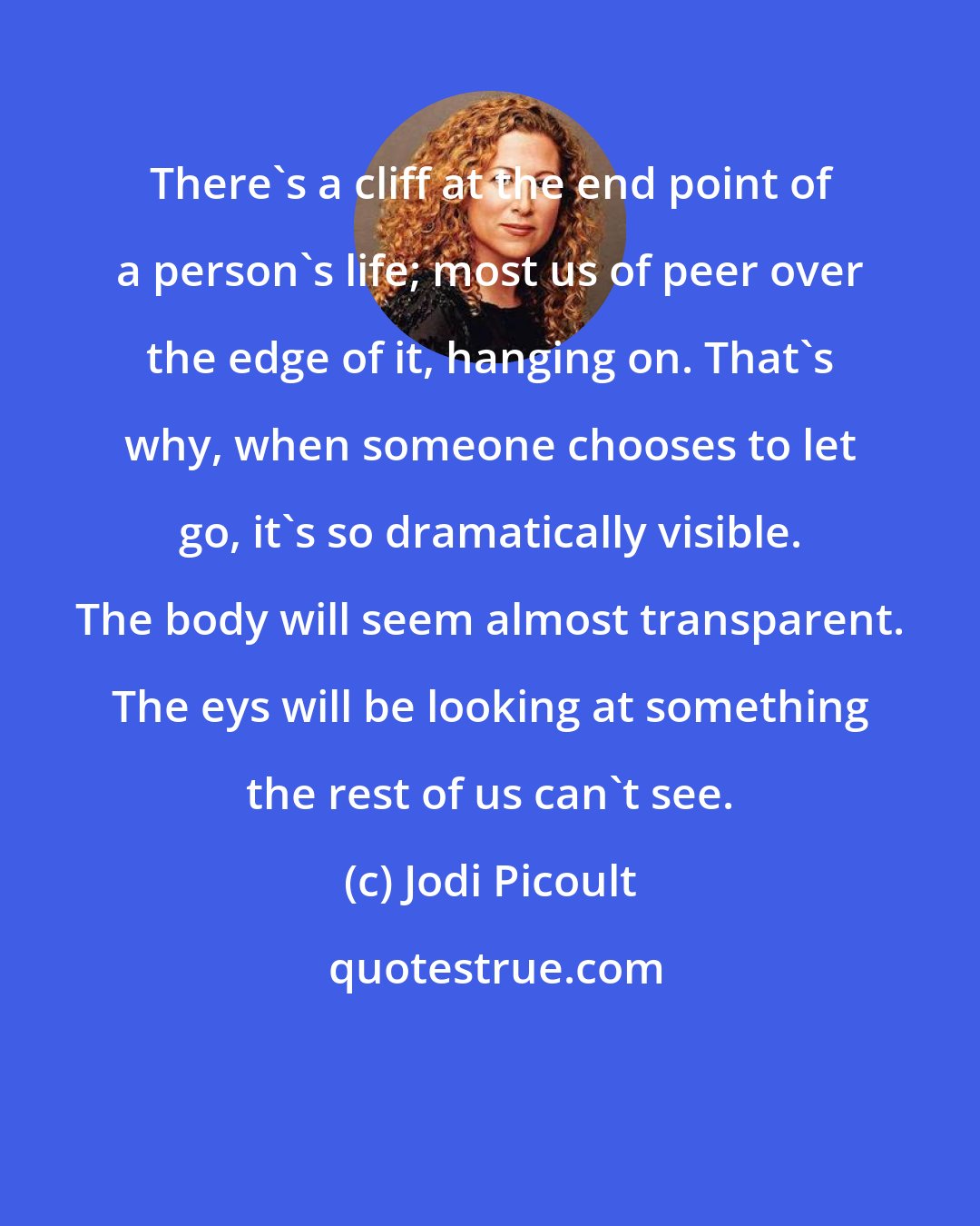 Jodi Picoult: There's a cliff at the end point of a person's life; most us of peer over the edge of it, hanging on. That's why, when someone chooses to let go, it's so dramatically visible. The body will seem almost transparent. The eys will be looking at something the rest of us can't see.