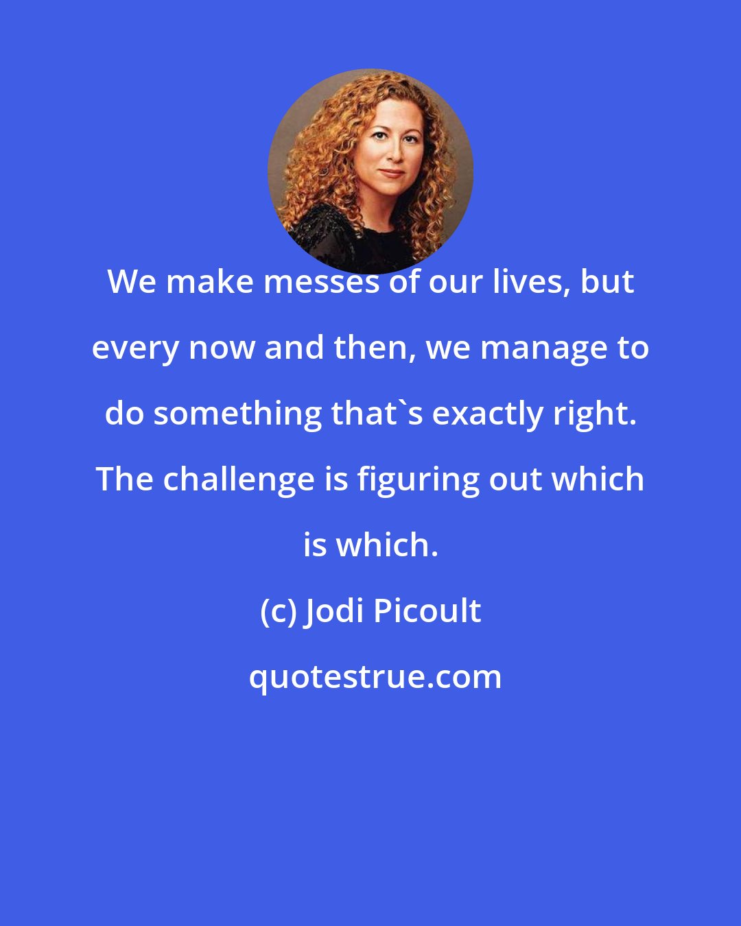 Jodi Picoult: We make messes of our lives, but every now and then, we manage to do something that's exactly right. The challenge is figuring out which is which.