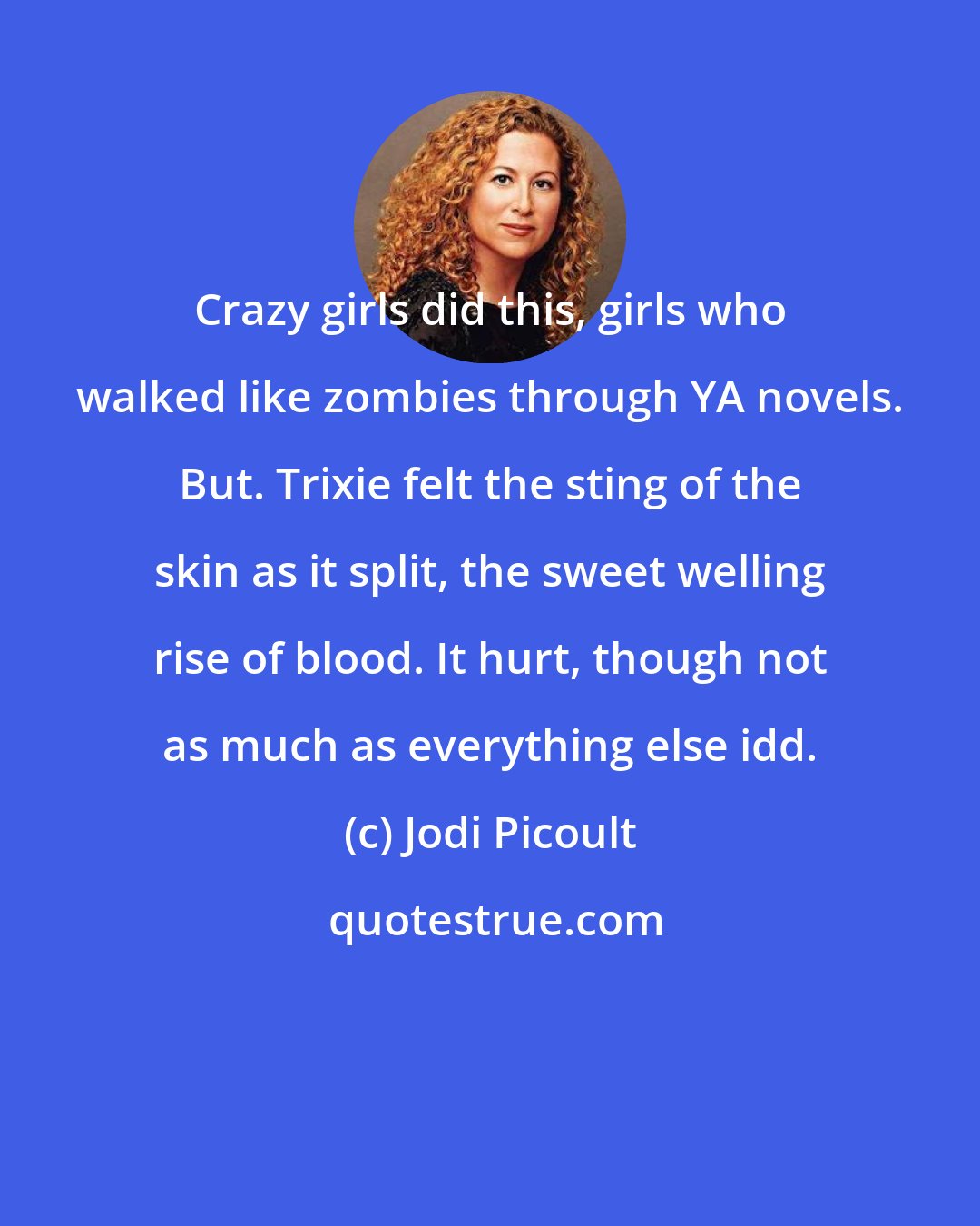 Jodi Picoult: Crazy girls did this, girls who walked like zombies through YA novels. But. Trixie felt the sting of the skin as it split, the sweet welling rise of blood. It hurt, though not as much as everything else idd.