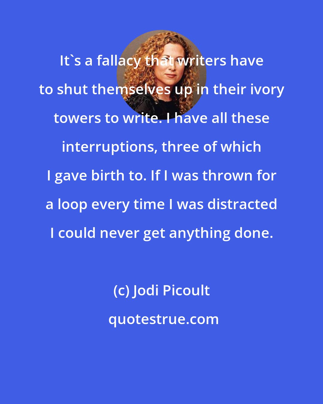 Jodi Picoult: It's a fallacy that writers have to shut themselves up in their ivory towers to write. I have all these interruptions, three of which I gave birth to. If I was thrown for a loop every time I was distracted I could never get anything done.