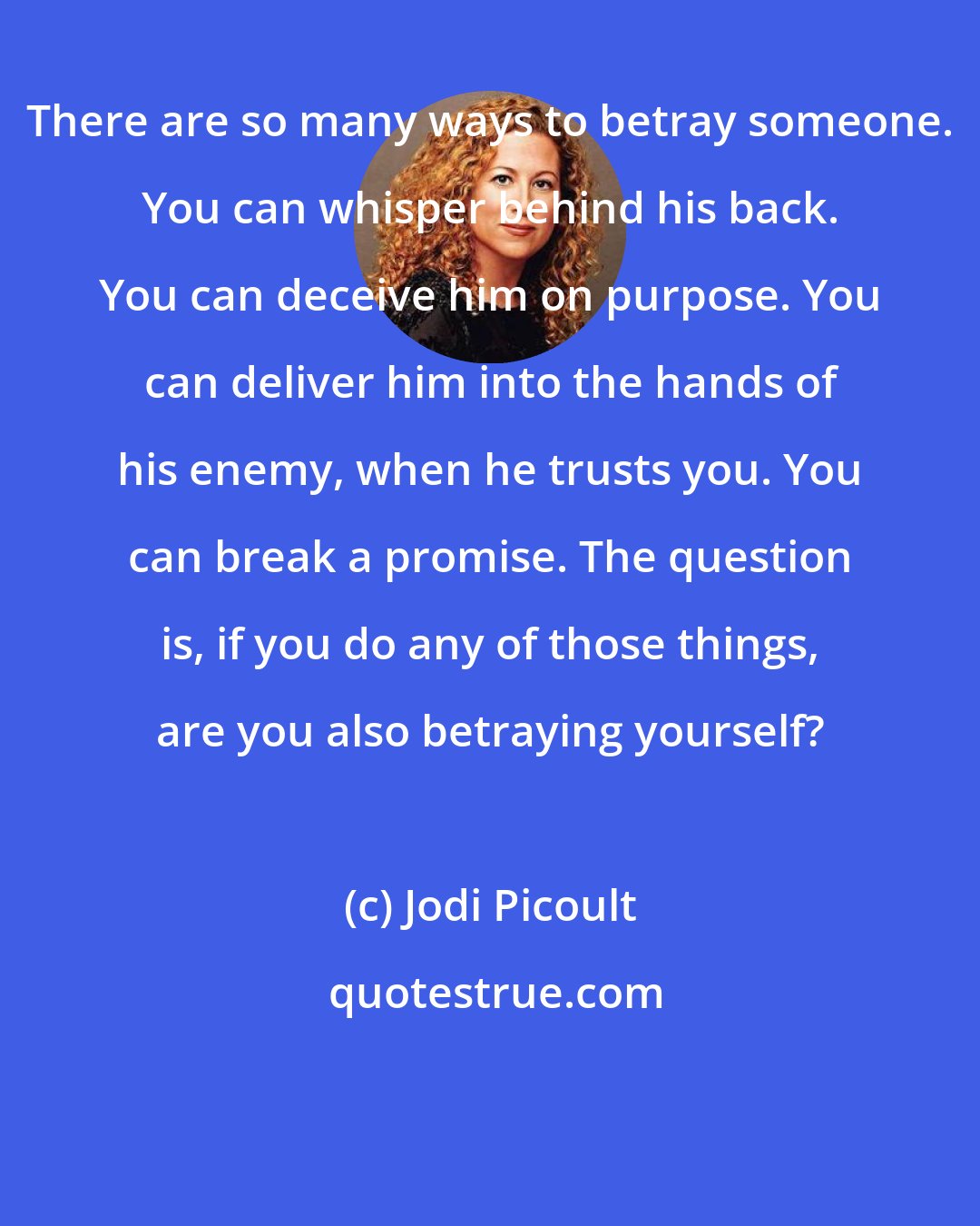 Jodi Picoult: There are so many ways to betray someone. You can whisper behind his back. You can deceive him on purpose. You can deliver him into the hands of his enemy, when he trusts you. You can break a promise. The question is, if you do any of those things, are you also betraying yourself?