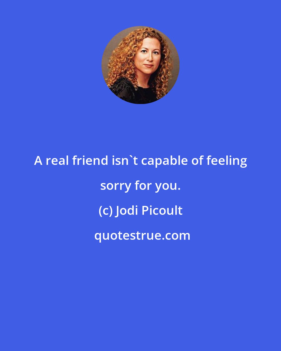 Jodi Picoult: A real friend isn't capable of feeling sorry for you.