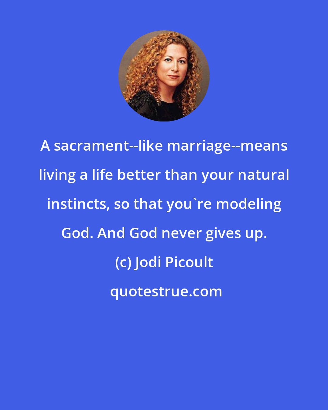 Jodi Picoult: A sacrament--like marriage--means living a life better than your natural instincts, so that you're modeling God. And God never gives up.