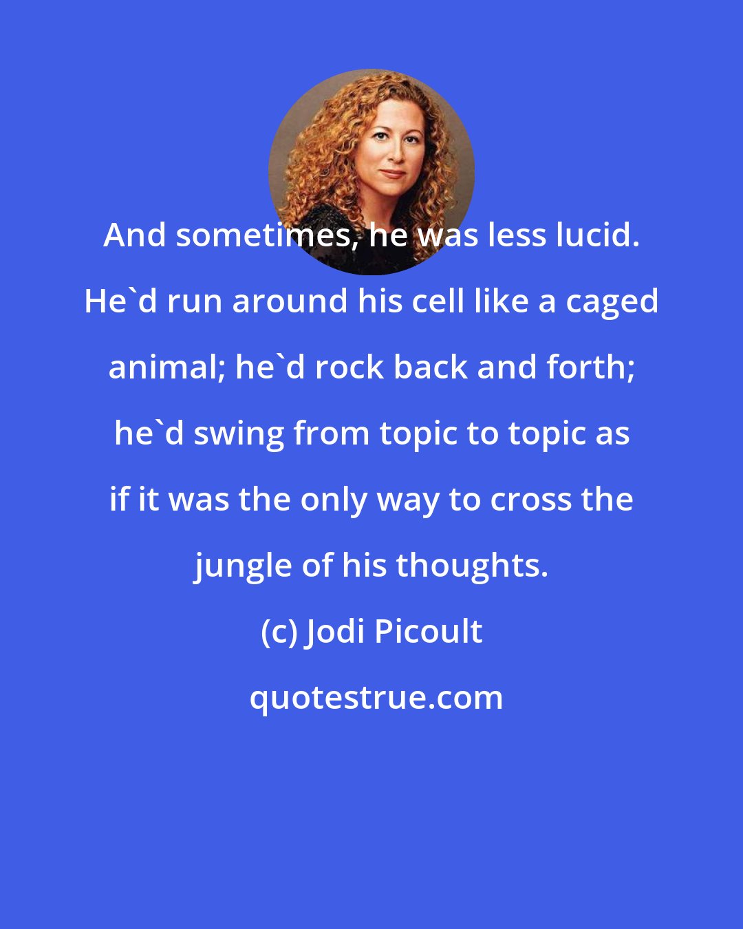 Jodi Picoult: And sometimes, he was less lucid. He'd run around his cell like a caged animal; he'd rock back and forth; he'd swing from topic to topic as if it was the only way to cross the jungle of his thoughts.