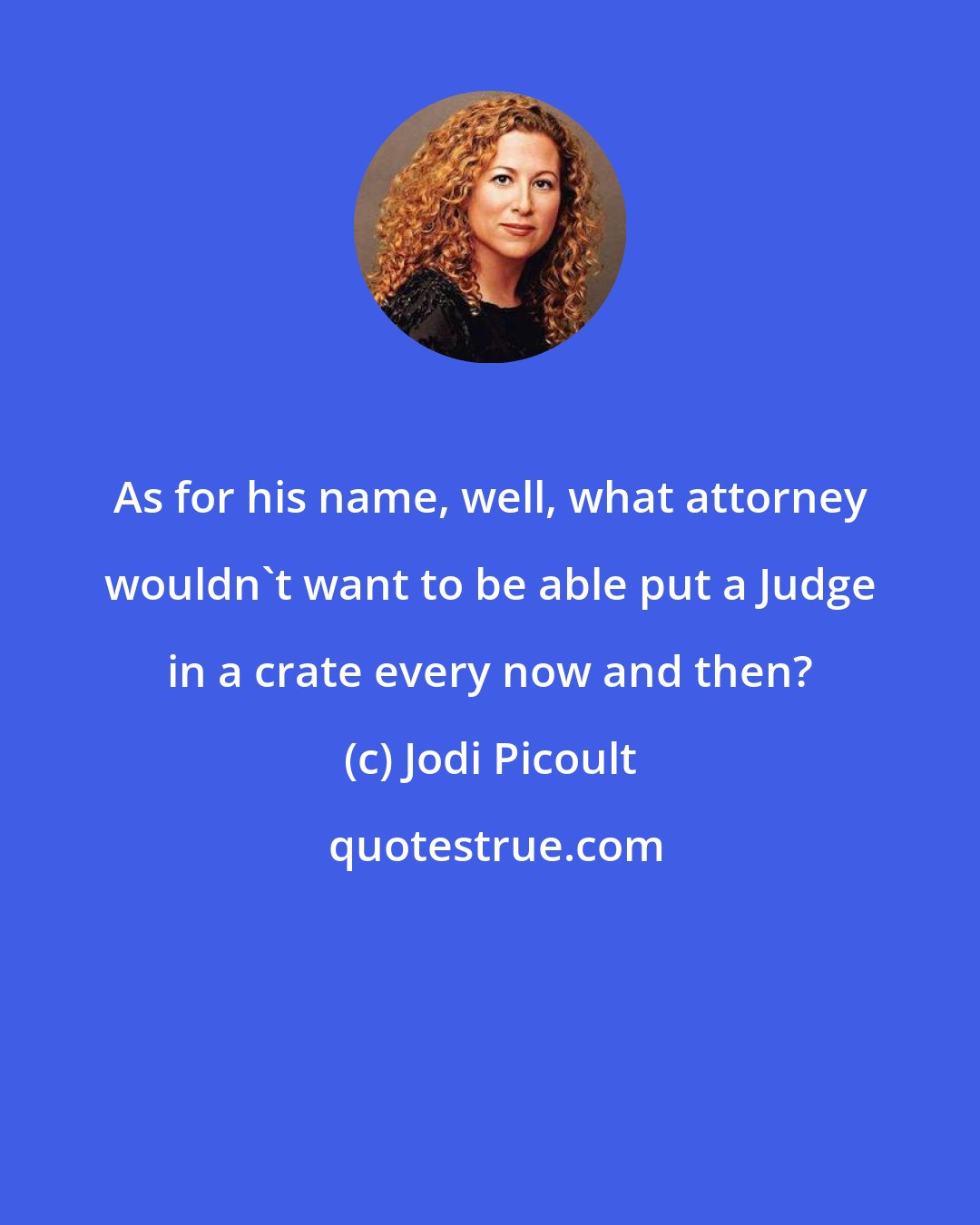 Jodi Picoult: As for his name, well, what attorney wouldn't want to be able put a Judge in a crate every now and then?