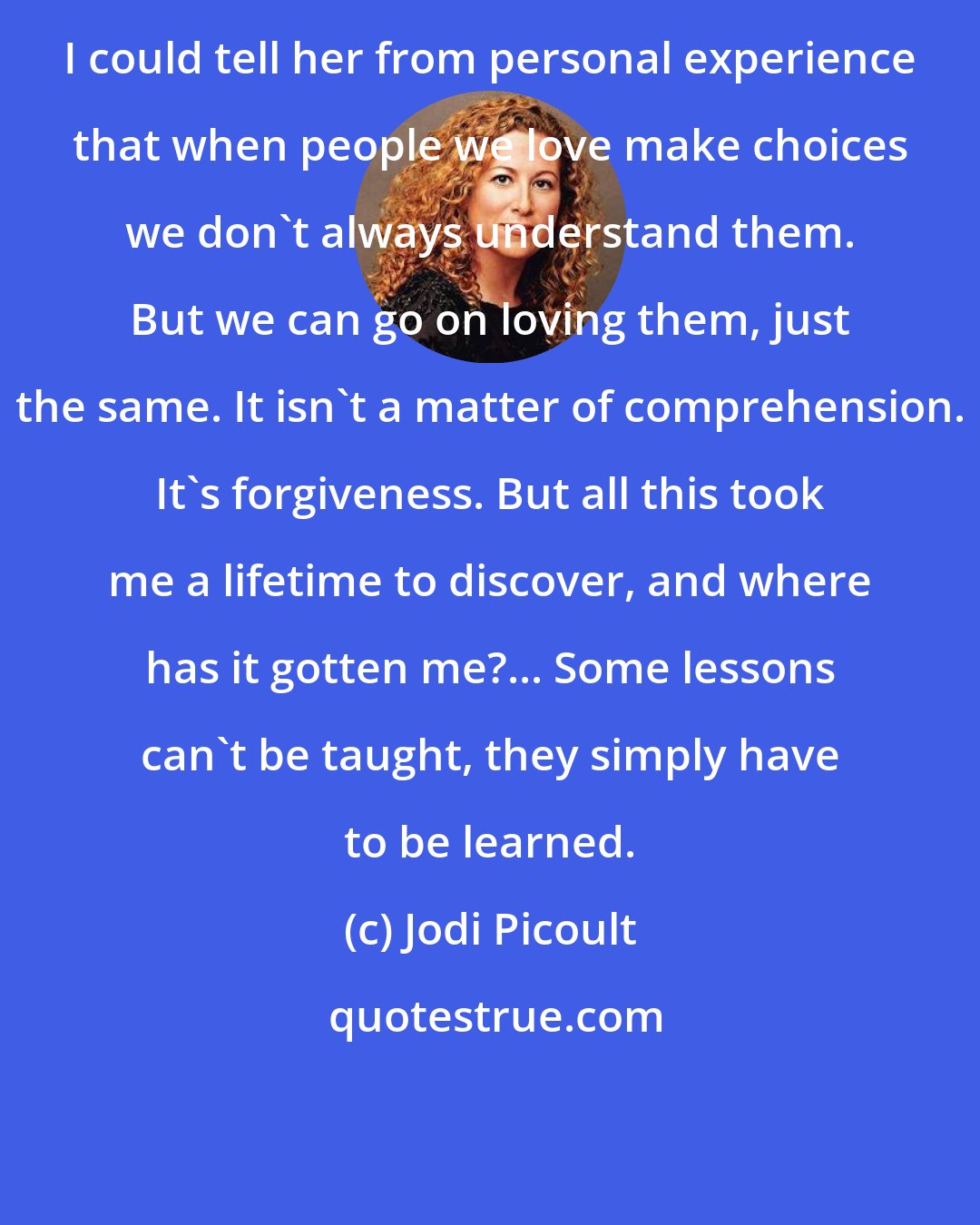 Jodi Picoult: I could tell her from personal experience that when people we love make choices we don't always understand them. But we can go on loving them, just the same. It isn't a matter of comprehension. It's forgiveness. But all this took me a lifetime to discover, and where has it gotten me?... Some lessons can't be taught, they simply have to be learned.